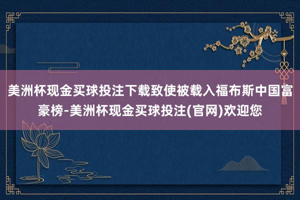 美洲杯现金买球投注下载致使被载入福布斯中国富豪榜-美洲杯现金买球投注(官网)欢迎您