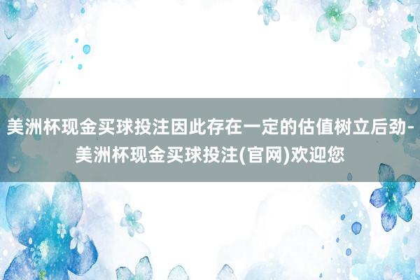 美洲杯现金买球投注因此存在一定的估值树立后劲-美洲杯现金买球投注(官网)欢迎您