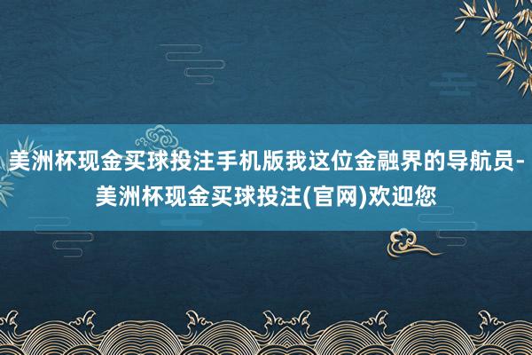 美洲杯现金买球投注手机版我这位金融界的导航员-美洲杯现金买球投注(官网)欢迎您