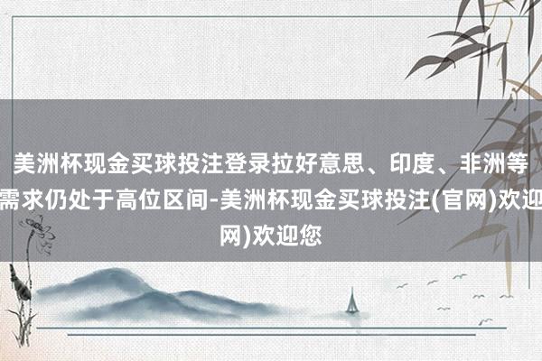 美洲杯现金买球投注登录拉好意思、印度、非洲等地需求仍处于高位区间-美洲杯现金买球投注(官网)欢迎您