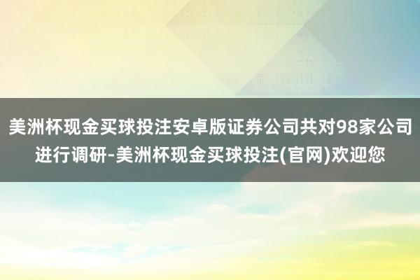 美洲杯现金买球投注安卓版证券公司共对98家公司进行调研-美洲杯现金买球投注(官网)欢迎您