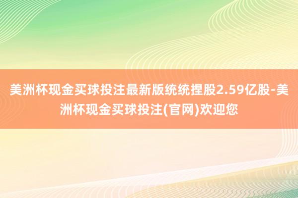 美洲杯现金买球投注最新版统统捏股2.59亿股-美洲杯现金买球投注(官网)欢迎您