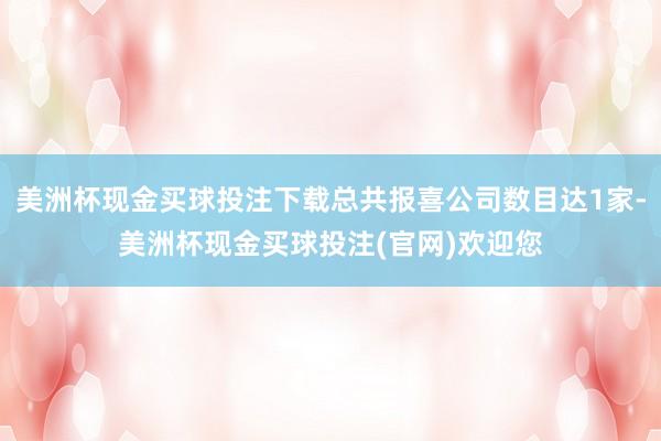 美洲杯现金买球投注下载总共报喜公司数目达1家-美洲杯现金买球投注(官网)欢迎您