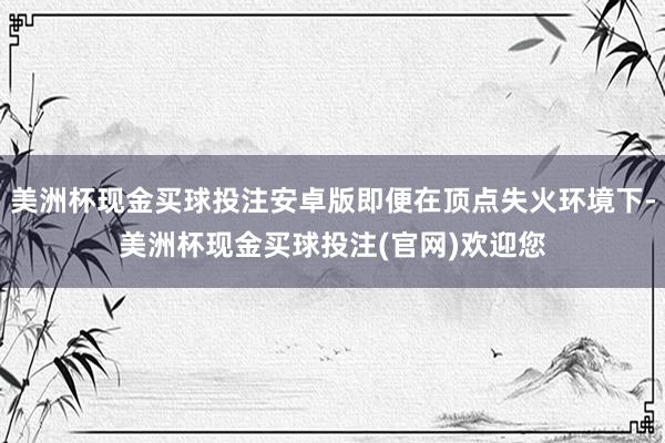 美洲杯现金买球投注安卓版即便在顶点失火环境下-美洲杯现金买球投注(官网)欢迎您