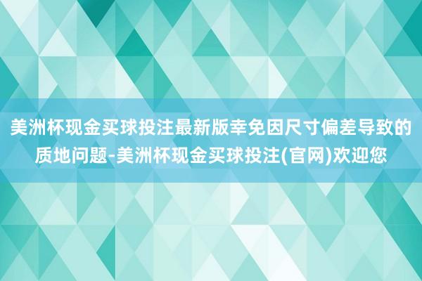 美洲杯现金买球投注最新版幸免因尺寸偏差导致的质地问题-美洲杯现金买球投注(官网)欢迎您