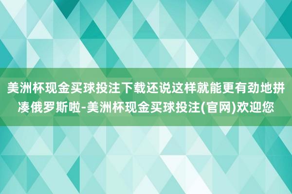 美洲杯现金买球投注下载还说这样就能更有劲地拼凑俄罗斯啦-美洲杯现金买球投注(官网)欢迎您