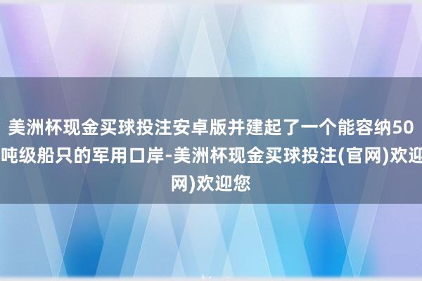 美洲杯现金买球投注安卓版并建起了一个能容纳5000吨级船只的军用口岸-美洲杯现金买球投注(官网)欢迎您