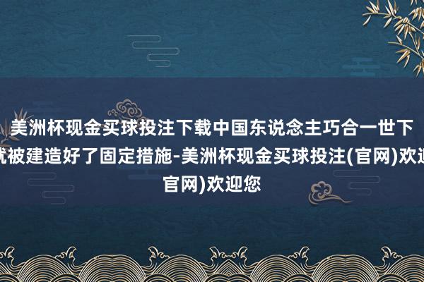 美洲杯现金买球投注下载中国东说念主巧合一世下来就被建造好了固定措施-美洲杯现金买球投注(官网)欢迎您